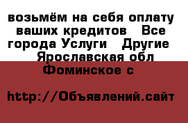 возьмём на себя оплату ваших кредитов - Все города Услуги » Другие   . Ярославская обл.,Фоминское с.